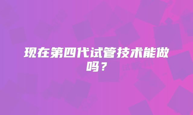 现在第四代试管技术能做吗？