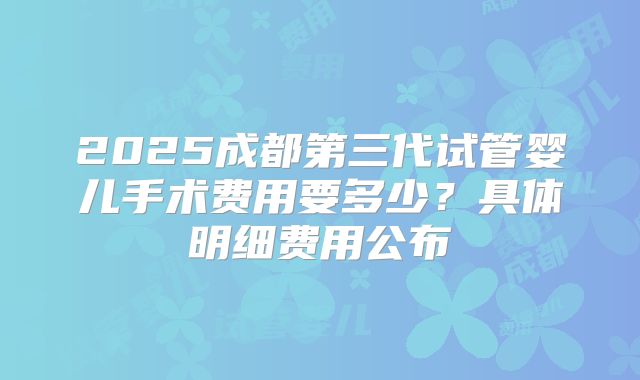 2025成都第三代试管婴儿手术费用要多少?具体明细费用公布