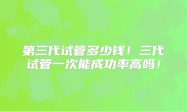 第三代试管多少钱！三代试管一次能成功率高吗！