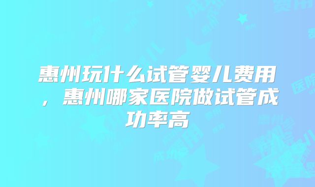 惠州玩什么试管婴儿费用,惠州哪家医院做试管成功率高