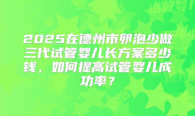 2025在德州市卵泡少做三代试管婴儿长方案多少钱,如何提高试管婴儿成功率?