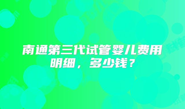 南通第三代试管婴儿费用明细,多少钱?