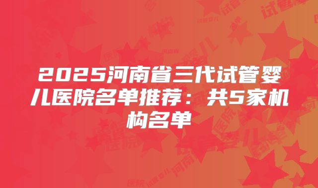2025河南省三代试管婴儿医院名单推荐：共5家机构名单