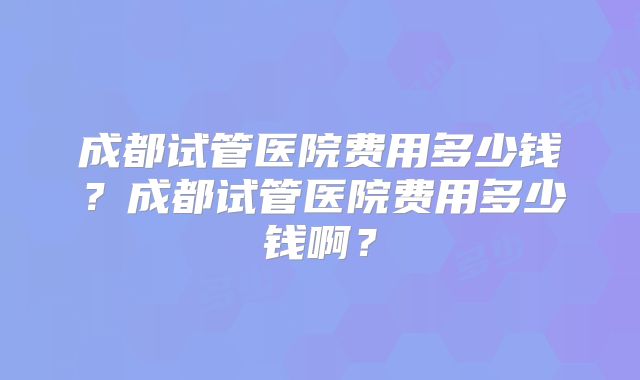 成都试管医院费用多少钱?成都试管医院费用多少钱啊?