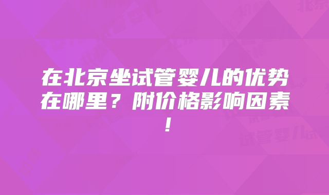 在北京坐试管婴儿的优势在哪里？附价格影响因素！