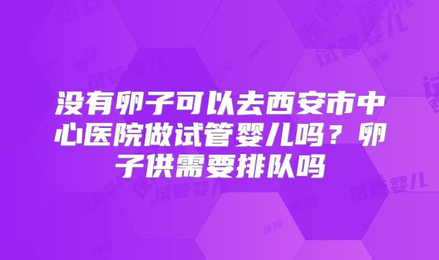 没有卵子可以去西安市中心医院做试管婴儿吗？卵子供需要排队吗