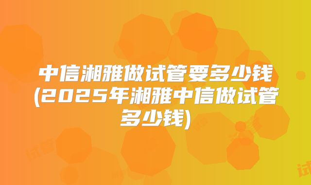 中信湘雅做试管要多少钱(2025年湘雅中信做试管多少钱)