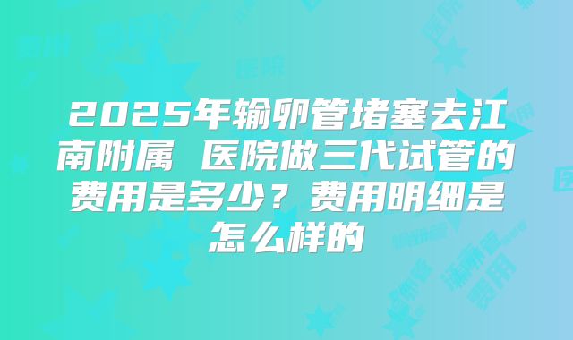 2025年输卵管堵塞去江南附属 医院做三代试管的费用是多少?费用明细是怎么样的
