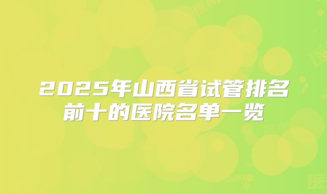 2025年山西省试管排名前十的医院名单一览