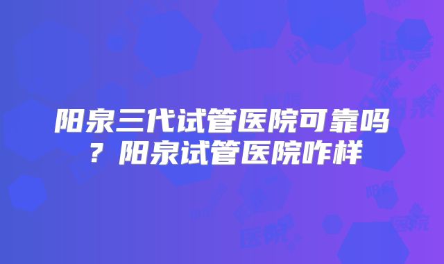 阳泉三代试管医院可靠吗？阳泉试管医院咋样