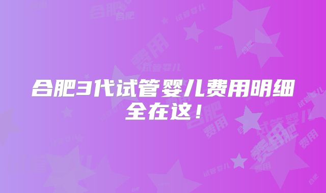 合肥3代试管婴儿费用明细全在这！