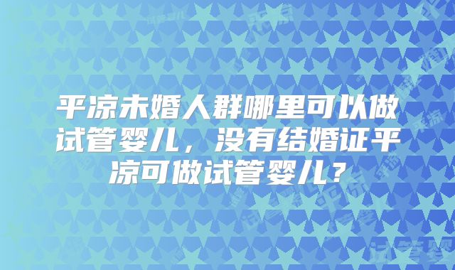 平凉未婚人群哪里可以做试管婴儿，没有结婚证平凉可做试管婴儿？