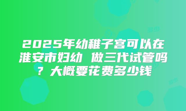 2025年幼稚子宫可以在淮安市妇幼 做三代试管吗？大概要花费多少钱