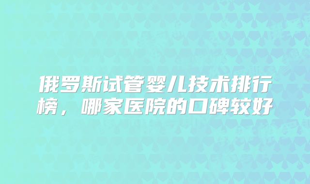 俄罗斯试管婴儿技术排行榜，哪家医院的口碑较好