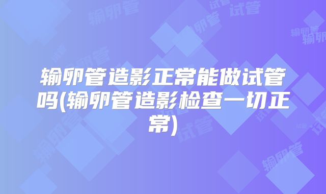 输卵管造影正常能做试管吗(输卵管造影检查一切正常)