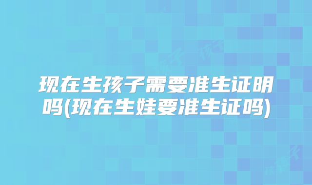 现在生孩子需要准生证明吗(现在生娃要准生证吗)