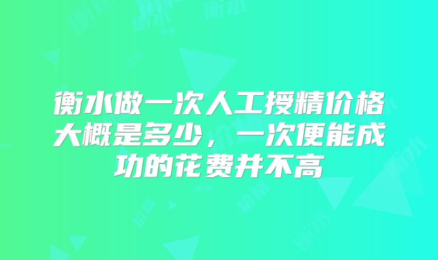 衡水做一次人工授精价格大概是多少,一次便能成功的花费并不高