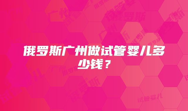俄罗斯广州做试管婴儿多少钱?