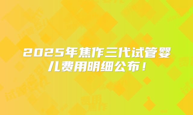 2025年焦作三代试管婴儿费用明细公布！