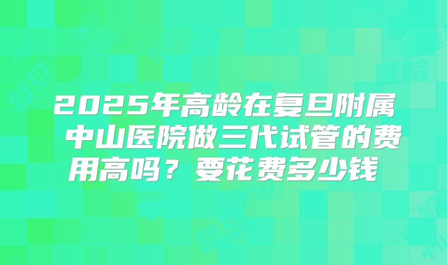 2025年高龄在复旦附属 中山医院做三代试管的费用高吗？要花费多少钱