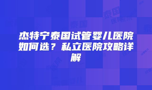 杰特宁泰国试管婴儿医院如何选？私立医院攻略详解
