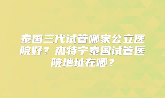 泰国三代试管哪家公立医院好？杰特宁泰国试管医院地址在哪？