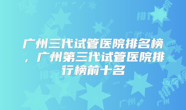 广州三代试管医院排名榜，广州第三代试管医院排行榜前十名