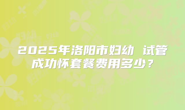 2025年洛阳市妇幼 试管成功怀套餐费用多少？