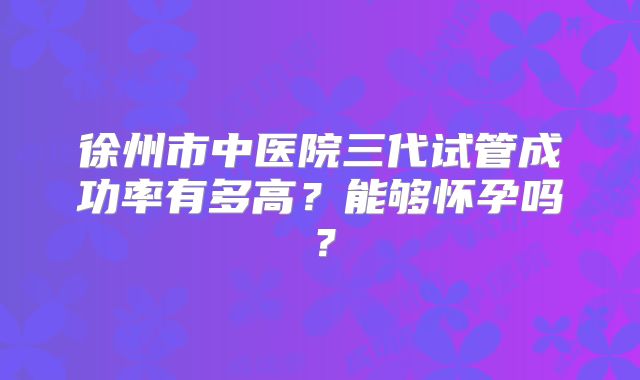 徐州市中医院三代试管成功率有多高?能够怀孕吗?