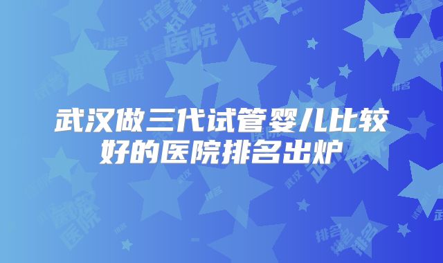 武汉做三代试管婴儿比较好的医院排名出炉
