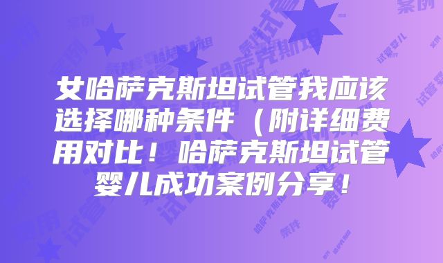 女哈萨克斯坦试管我应该选择哪种条件（附详细费用对比！哈萨克斯坦试管婴儿成功案例分享！