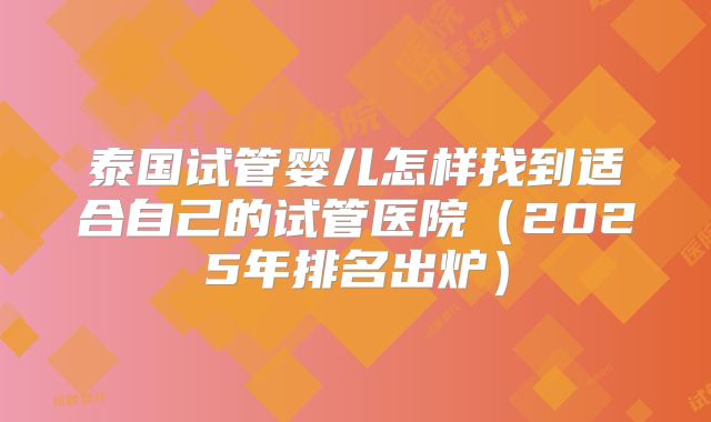泰国试管婴儿怎样找到适合自己的试管医院（2025年排名出炉）