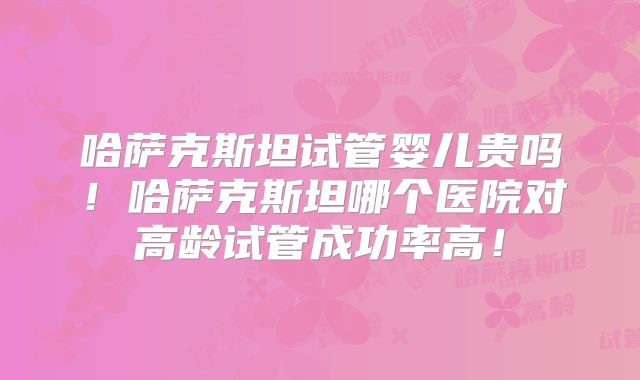 哈萨克斯坦试管婴儿贵吗！哈萨克斯坦哪个医院对高龄试管成功率高！