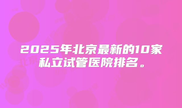 2025年北京最新的10家私立试管医院排名。