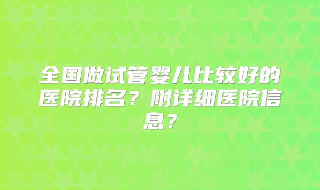 全国做试管婴儿比较好的医院排名?附详细医院信息?