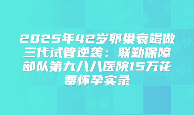 2025年42岁卵巢衰竭做三代试管逆袭:联勤保障部队第九八八医院15万花费怀孕实录