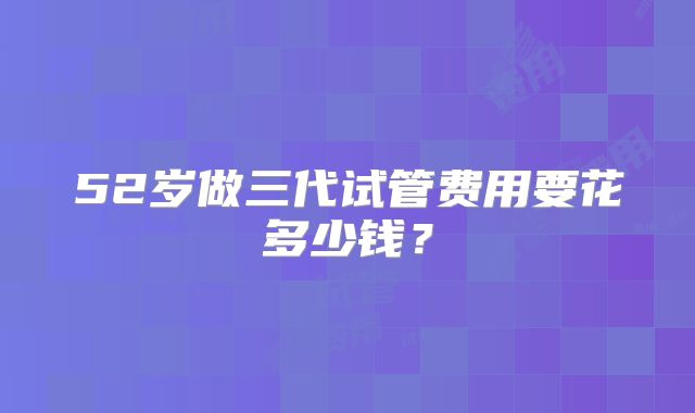 52岁做三代试管费用要花多少钱？