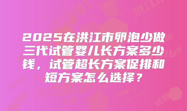 2025在洪江市卵泡少做三代试管婴儿长方案多少钱，试管超长方案促排和短方案怎么选择？