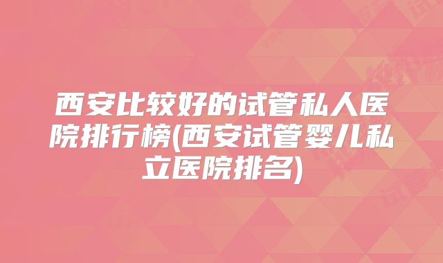 西安比较好的试管私人医院排行榜(西安试管婴儿私立医院排名)