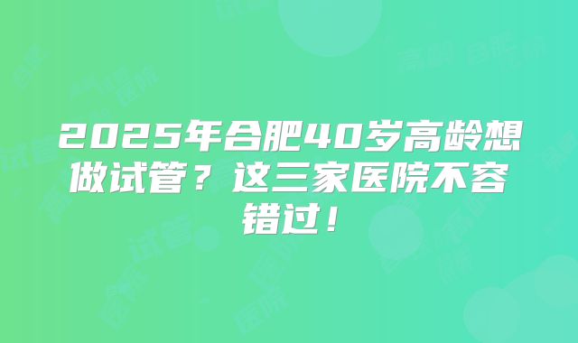 2025年合肥40岁高龄想做试管？这三家医院不容错过！