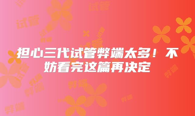 担心三代试管弊端太多！不妨看完这篇再决定