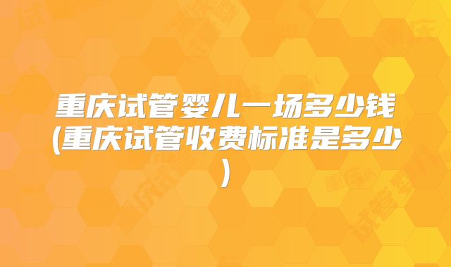重庆试管婴儿一场多少钱(重庆试管收费标准是多少)
