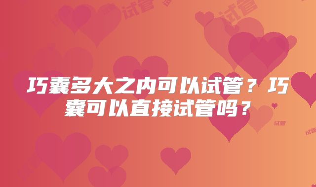 巧囊多大之内可以试管?巧囊可以直接试管吗?