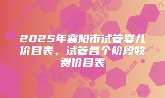 2025年襄阳市试管婴儿价目表，试管各个阶段收费价目表