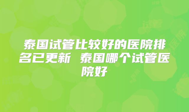 泰国试管比较好的医院排名已更新 泰国哪个试管医院好
