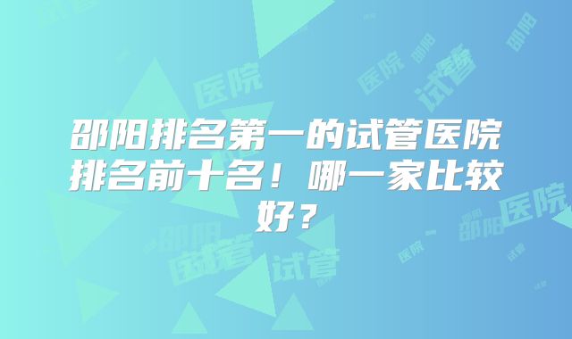 邵阳排名第一的试管医院排名前十名！哪一家比较好？