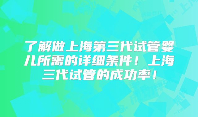 了解做上海第三代试管婴儿所需的详细条件!上海三代试管的成功率!