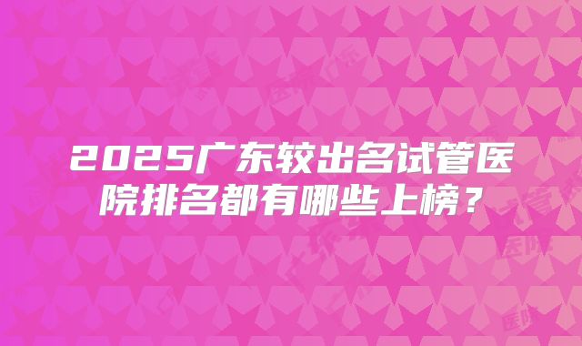 2025广东较出名试管医院排名都有哪些上榜？