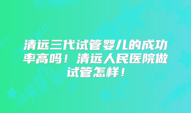 清远三代试管婴儿的成功率高吗！清远人民医院做试管怎样！