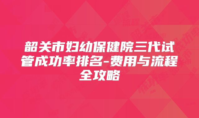 韶关市妇幼保健院三代试管成功率排名-费用与流程全攻略
